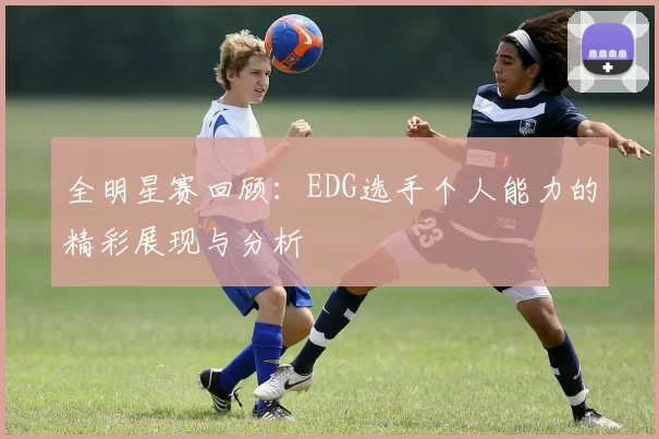 全明星赛回顾:EDG选手个人能力的精彩展现与分析