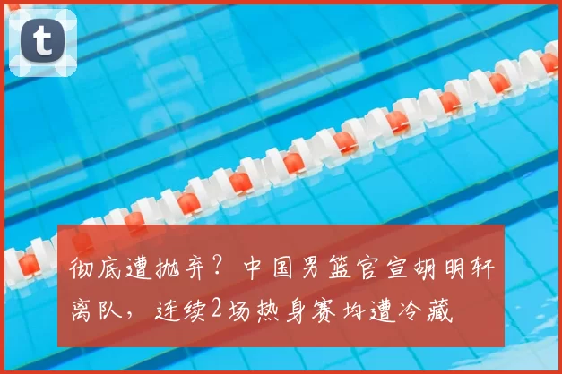 彻底遭抛弃?中国男篮官宣胡明轩离队,连续2场热身赛均遭冷藏