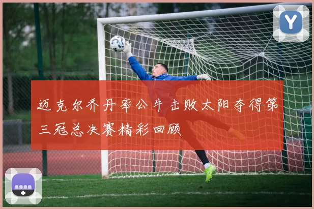 迈克尔乔丹率公牛击败太阳夺得第三冠总决赛精彩回顾