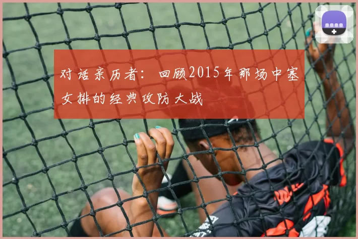 对话亲历者:回顾2015年那场中塞女排的经典攻防大战