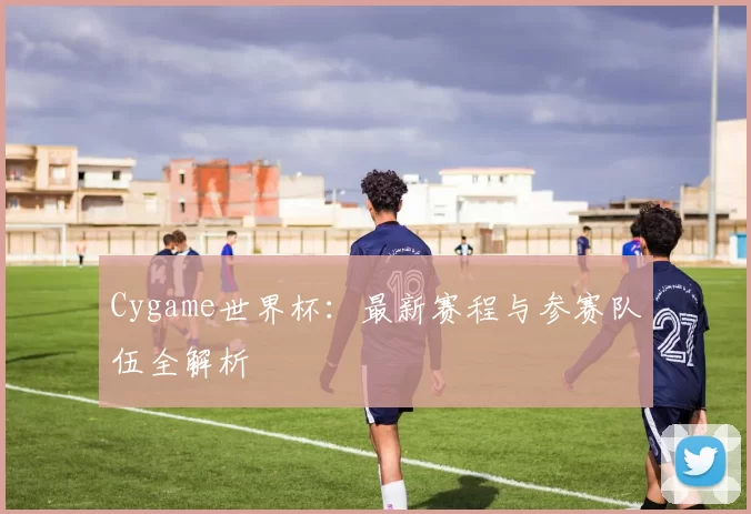 Cygame世界杯：最新赛程与参赛队伍全解析