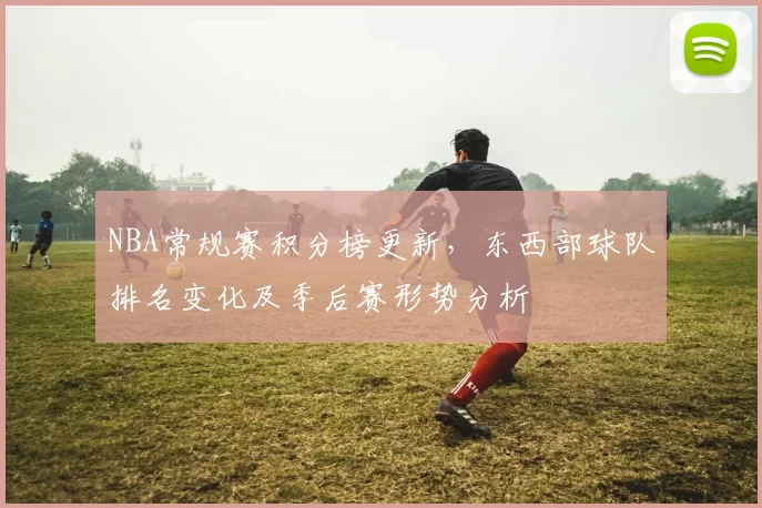 NBA常规赛积分榜更新，东西部球队排名变化及季后赛形势分析