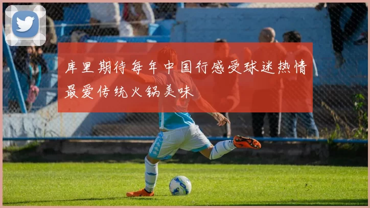 库里期待每年中国行感受球迷热情最爱传统火锅美味