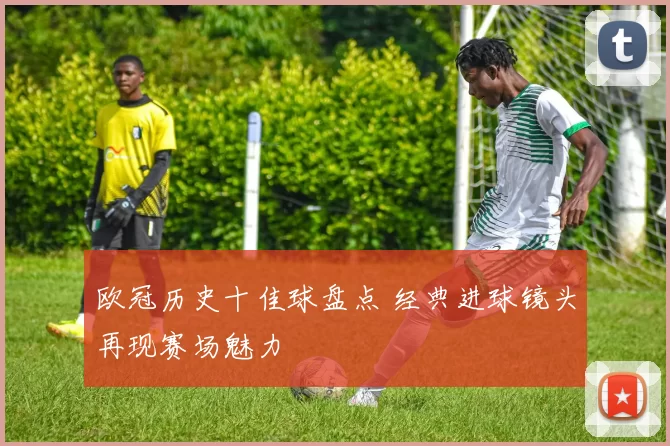 欧冠历史十佳球盘点 经典进球镜头再现赛场魅力
