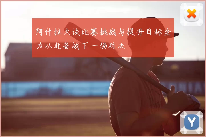阿什拉夫谈比赛挑战与提升目标全力以赴备战下一场对决
