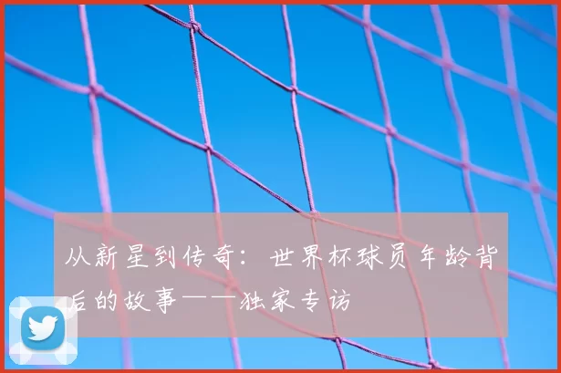从新星到传奇:世界杯球员年龄背后的故事——独家专访
