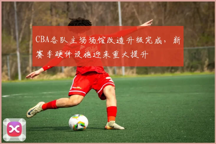 CBA各队主场场馆改造升级完成，新赛季硬件设施迎来重大提升