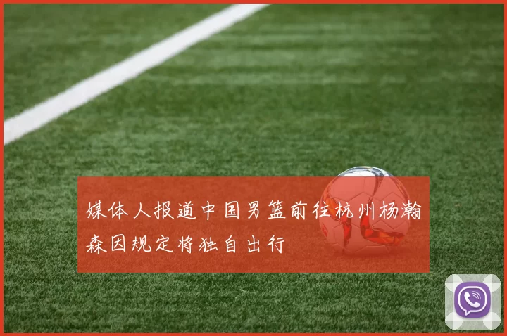 媒体人报道中国男篮前往杭州杨瀚森因规定将独自出行