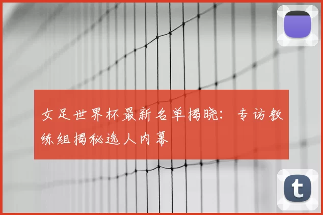 女足世界杯最新名单揭晓：专访教练组揭秘选人内幕