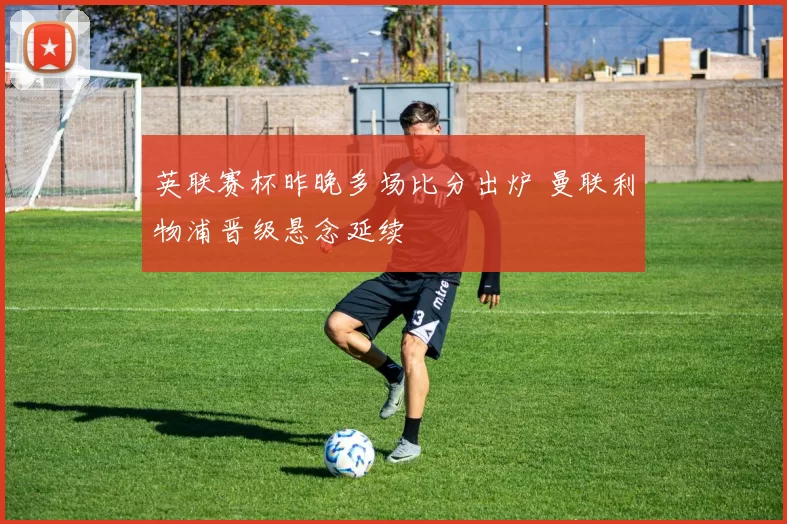 英联赛杯昨晚多场比分出炉 曼联利物浦晋级悬念延续