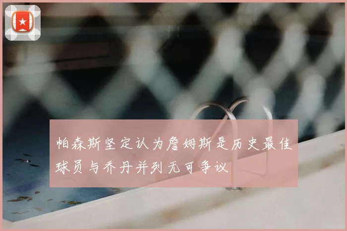帕森斯坚定认为詹姆斯是历史最佳球员与乔丹并列无可争议