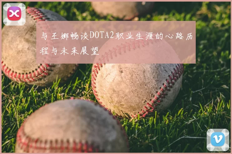 与王娜畅谈DOTA2职业生涯的心路历程与未来展望