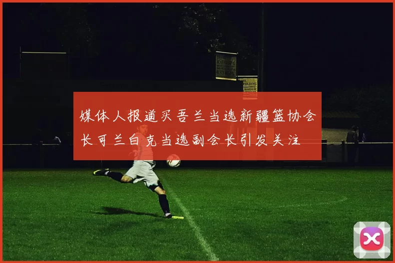 媒体人报道买吾兰当选新疆篮协会长可兰白克当选副会长引发关注
