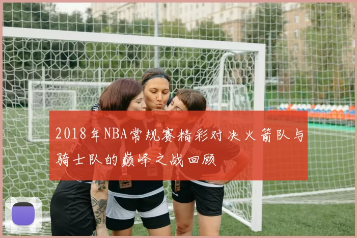 2018年NBA常规赛精彩对决火箭队与骑士队的巅峰之战回顾