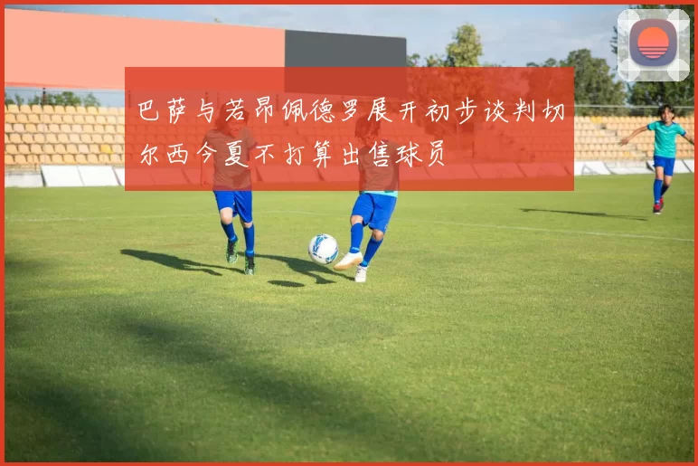 巴萨与若昂佩德罗展开初步谈判切尔西今夏不打算出售球员