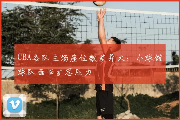 CBA各队主场座位数差异大，小球馆球队面临扩容压力