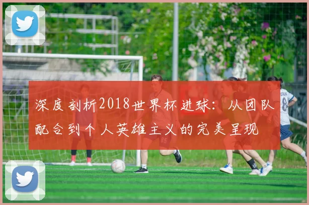 深度剖析2018世界杯进球：从团队配合到个人英雄主义的完美呈现