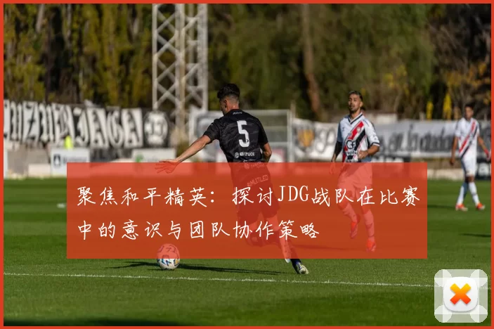 聚焦和平精英：探讨JDG战队在比赛中的意识与团队协作策略
