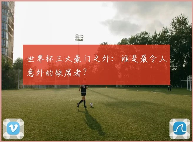 世界杯三大豪门之外:谁是最令人意外的缺席者?