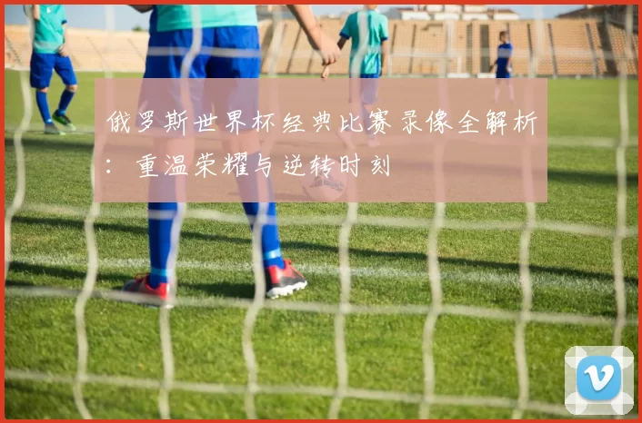 俄罗斯世界杯经典比赛录像全解析：重温荣耀与逆转时刻