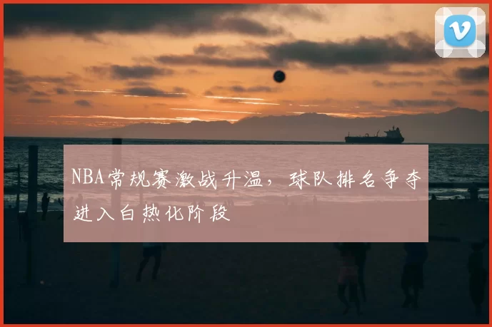 NBA常规赛激战升温，球队排名争夺进入白热化阶段