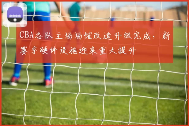 CBA各队主场场馆改造升级完成，新赛季硬件设施迎来重大提升
