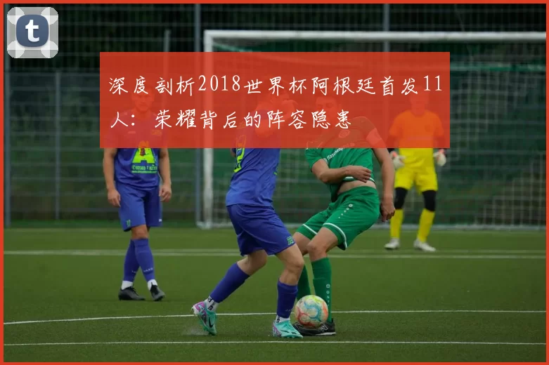 深度剖析2018世界杯阿根廷首发11人：荣耀背后的阵容隐患