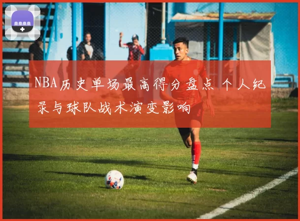 NBA历史单场最高得分盘点 个人纪录与球队战术演变影响