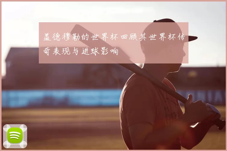 盖德穆勒的世界杯回顾其世界杯传奇表现与进球影响