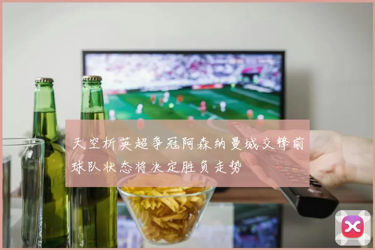 天空析英超争冠阿森纳曼城交锋前球队状态将决定胜负走势