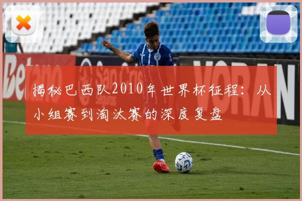 揭秘巴西队2010年世界杯征程:从小组赛到淘汰赛的深度复盘