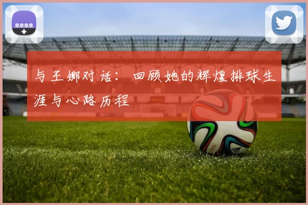 与王娜对话:回顾她的辉煌排球生涯与心路历程