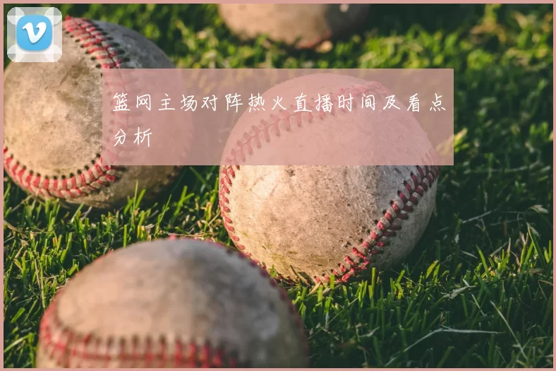 篮网主场对阵热火直播时间及看点分析