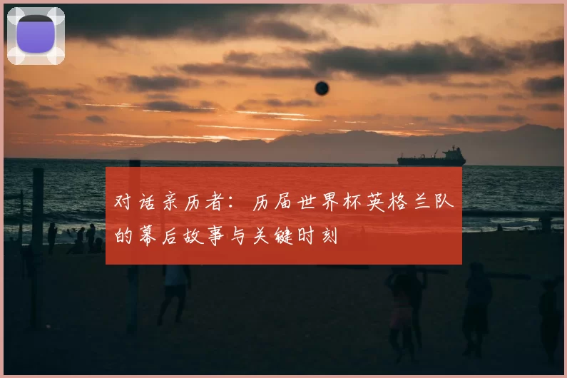 对话亲历者:历届世界杯英格兰队的幕后故事与关键时刻