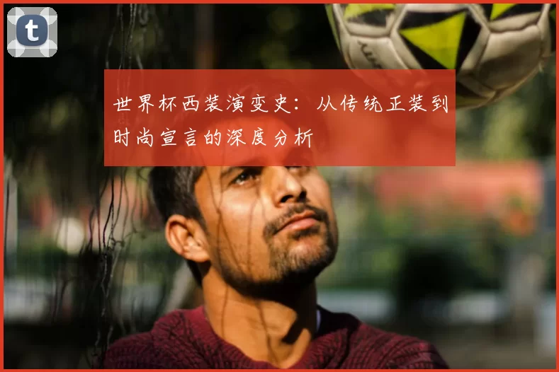 世界杯西装演变史:从传统正装到时尚宣言的深度分析