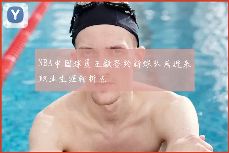NBA中国球员王毅签约新球队或迎来职业生涯转折点