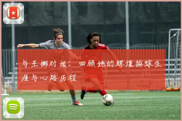 与王娜对话：回顾她的辉煌排球生涯与心路历程