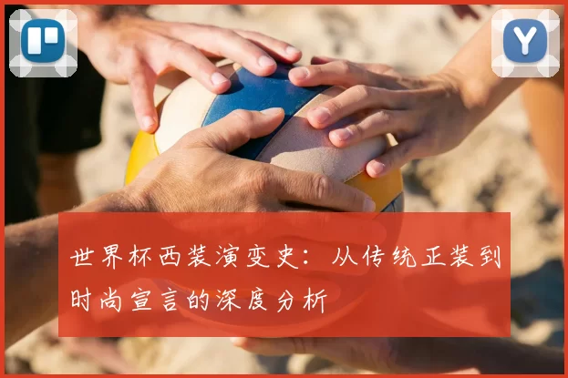 世界杯西装演变史:从传统正装到时尚宣言的深度分析