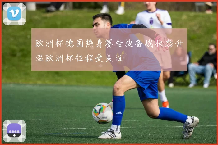 欧洲杯德国热身赛告捷备战状态升温欧洲杯征程受关注