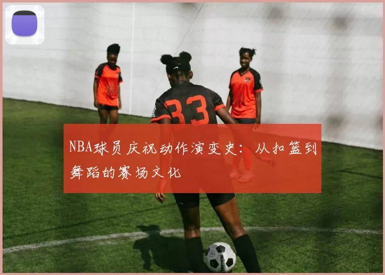 NBA球员庆祝动作演变史:从扣篮到舞蹈的赛场文化