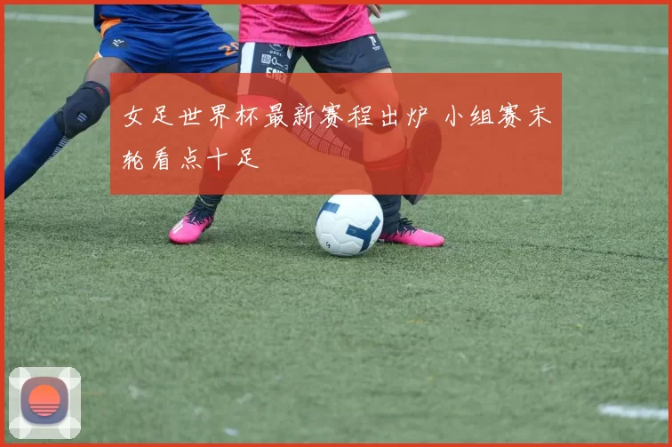 女足世界杯最新赛程出炉 小组赛末轮看点十足