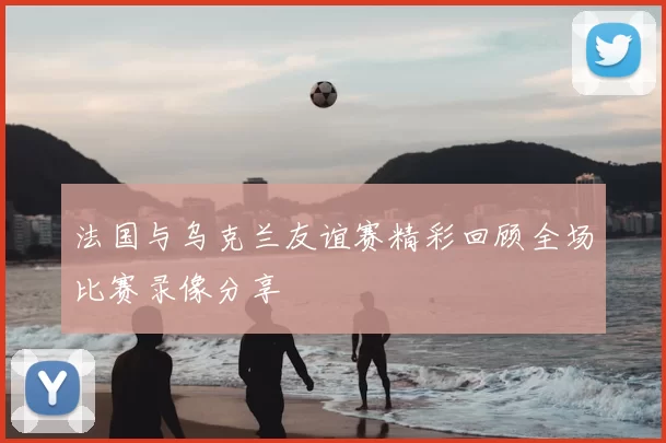 法国与乌克兰友谊赛精彩回顾全场比赛录像分享
