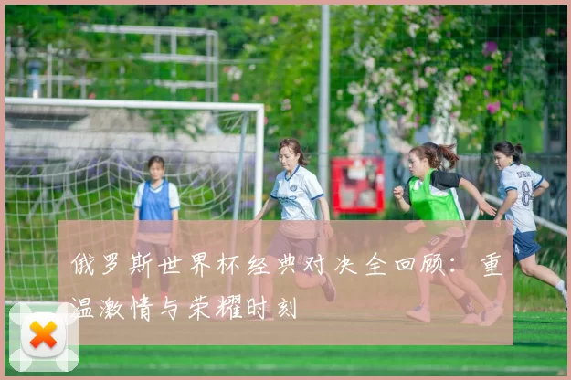 俄罗斯世界杯经典对决全回顾：重温激情与荣耀时刻