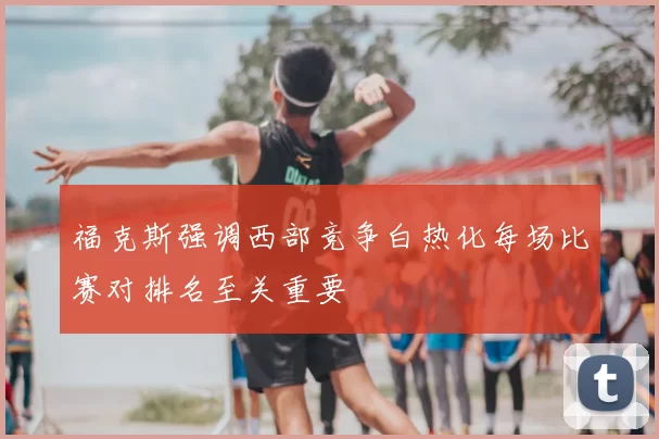 福克斯强调西部竞争白热化每场比赛对排名至关重要