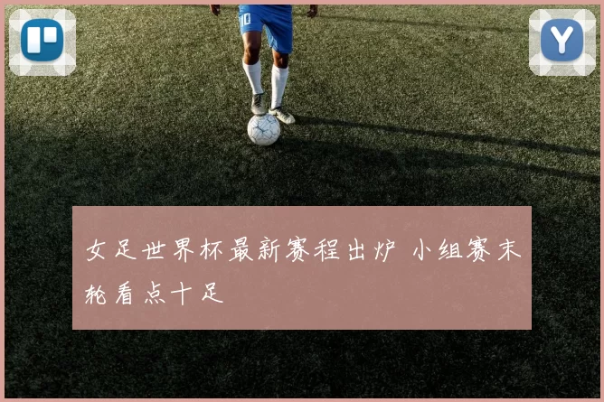 女足世界杯最新赛程出炉 小组赛末轮看点十足