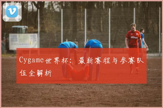 Cygame世界杯：最新赛程与参赛队伍全解析