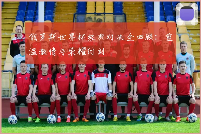 俄罗斯世界杯经典对决全回顾:重温激情与荣耀时刻