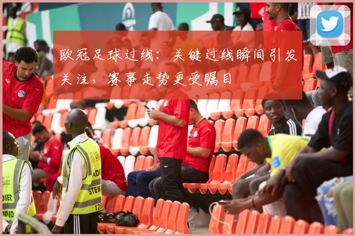 欧冠足球过线:关键过线瞬间引发关注,赛事走势更受瞩目