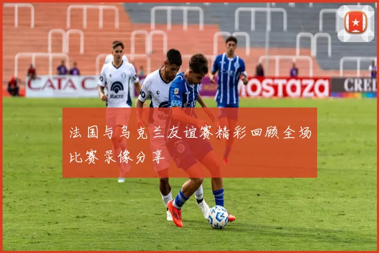 法国与乌克兰友谊赛精彩回顾全场比赛录像分享