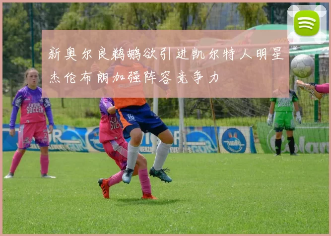 新奥尔良鹈鹕欲引进凯尔特人明星杰伦布朗加强阵容竞争力